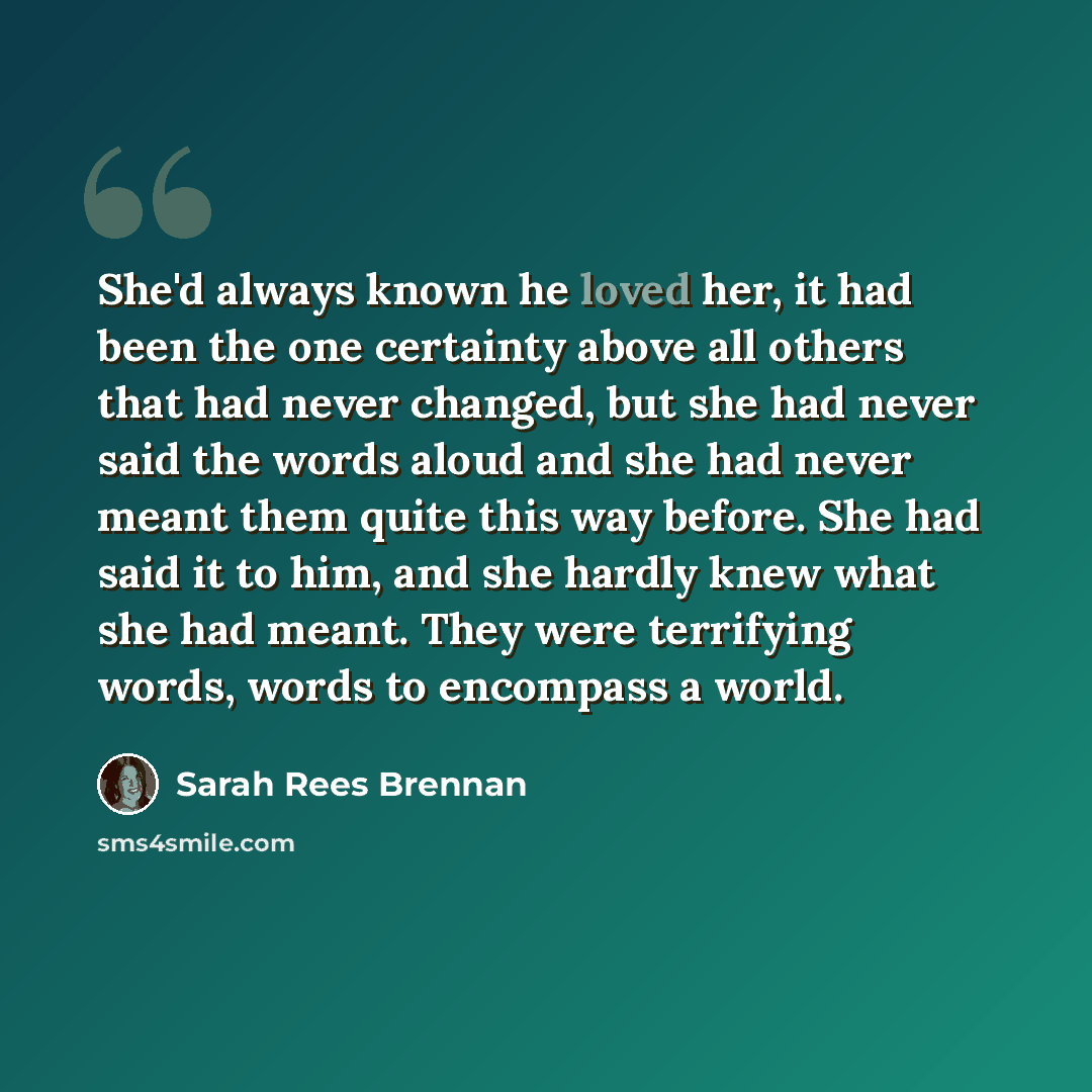 “She'd always known he loved her, it had been the one certainty above all others that had never changed, but she had never said the words aloud and she had never meant them quite this way before. She had said it to him, and she hardly knew what she had meant. They were terrifying words, words to…” quote by Sarah Rees Brennan