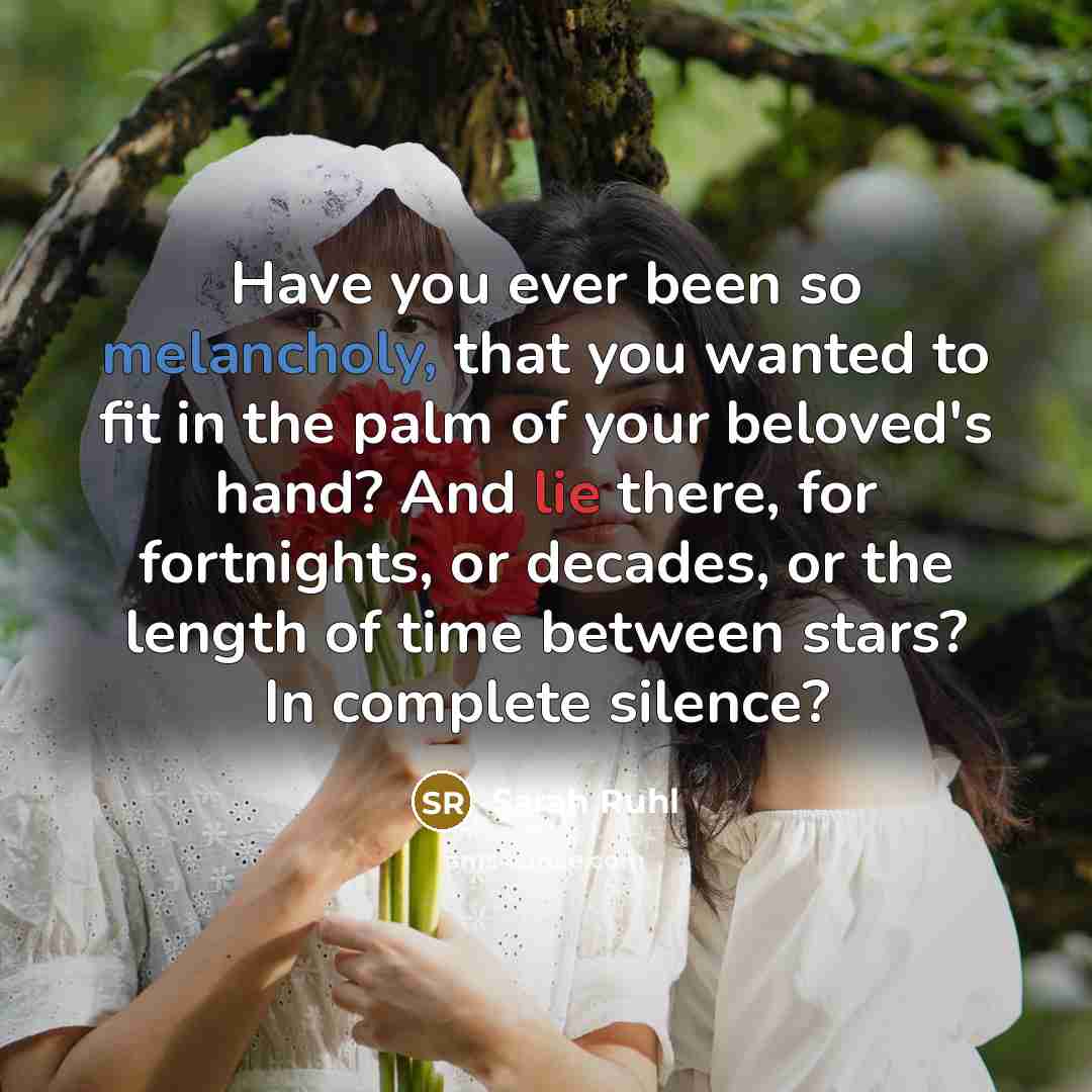 “Have you ever been so melancholy, that you wanted to fit in the palm of your beloved's hand? And lie there, for fortnights, or decades, or the length of time between stars? In complete silence?” quote by Sarah Ruhl