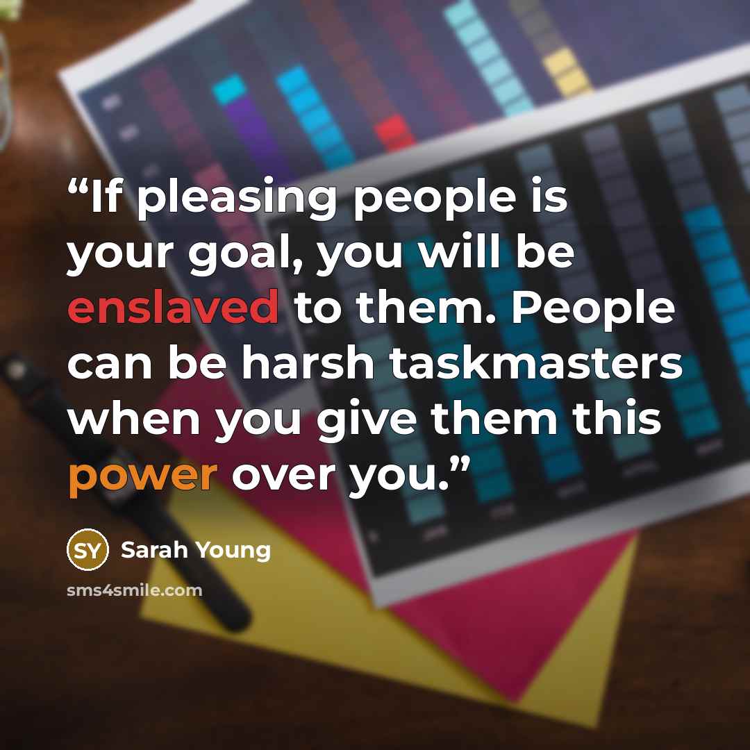 “If pleasing people is your goal, you will be enslaved to them. People can be harsh taskmasters when you give them this power over you.” quote by Sarah Young