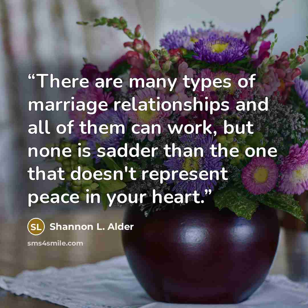 “There are many types of marriage relationships and all of them can work, but none is sadder than the one that doesn't represent peace in your heart.” quote by Shannon L. Alder