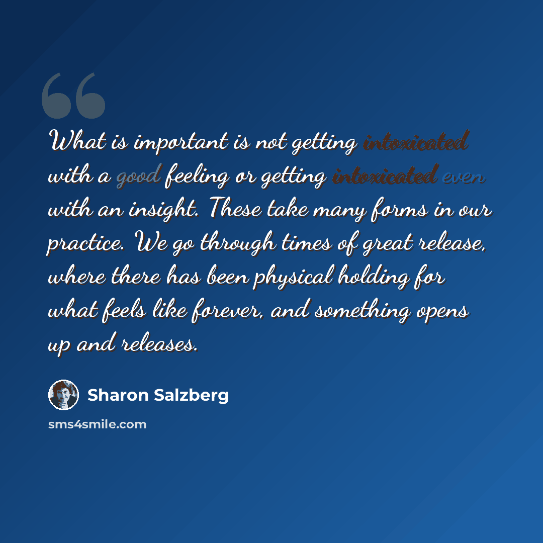 “What is important is not getting intoxicated with a good feeling or getting intoxicated even with an insight. These take many forms in our practice. We go through times of great release, where there has been physical holding for what feels like forever, and something opens up and releases.” quote by Sharon Salzberg