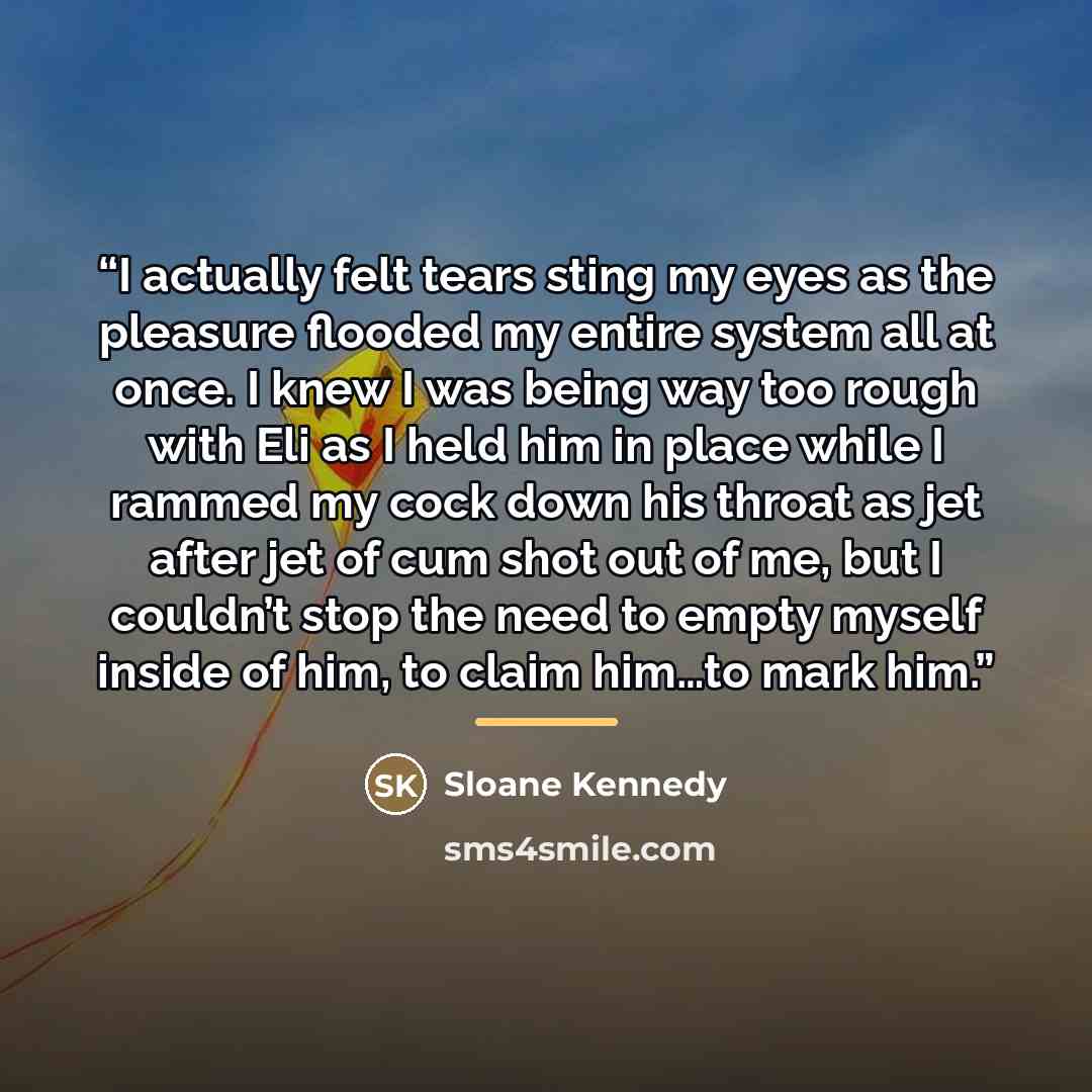 “I actually felt tears sting my eyes as the pleasure flooded my entire system all at once. I knew I was being way too rough with Eli as I held him in place while I rammed my cock down his throat as jet after jet of cum shot out of me, but I couldn’t stop the need to empty myself inside of him, to…” quote by Sloane Kennedy