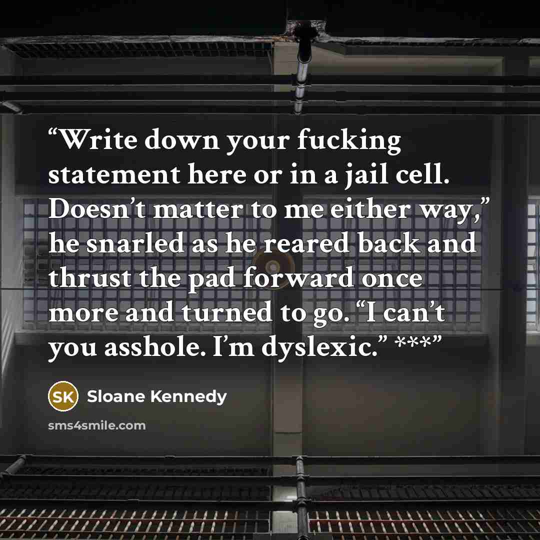 “Write down your fucking statement here or in a jail cell. Doesn’t matter to me either way,” he snarled as he reared back and thrust the pad forward once more and turned to go. “I can’t you asshole. I’m dyslexic.” ***” quote by Sloane Kennedy