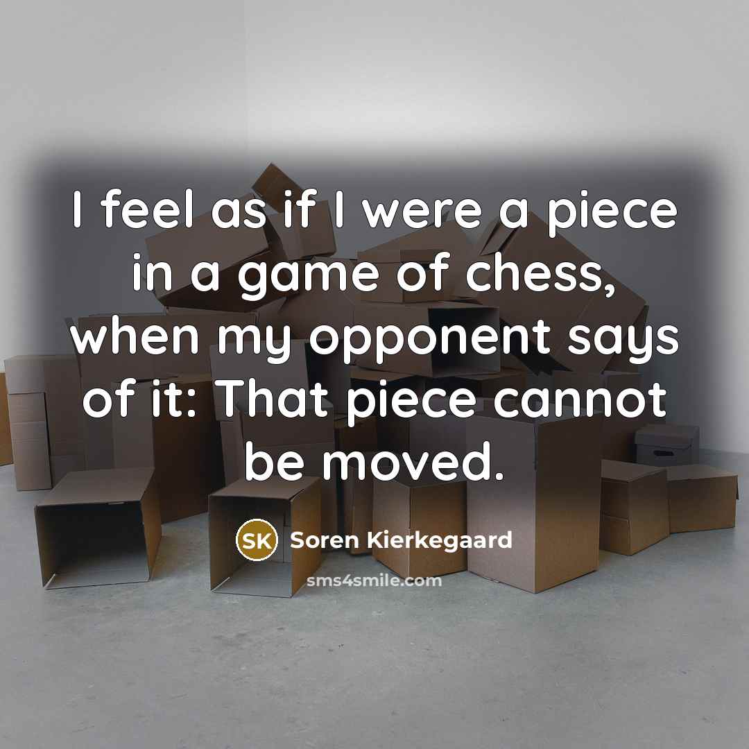 “I feel as if I were a piece in a game of chess, when my opponent says of it: That piece cannot be moved.” quote by Soren Kierkegaard