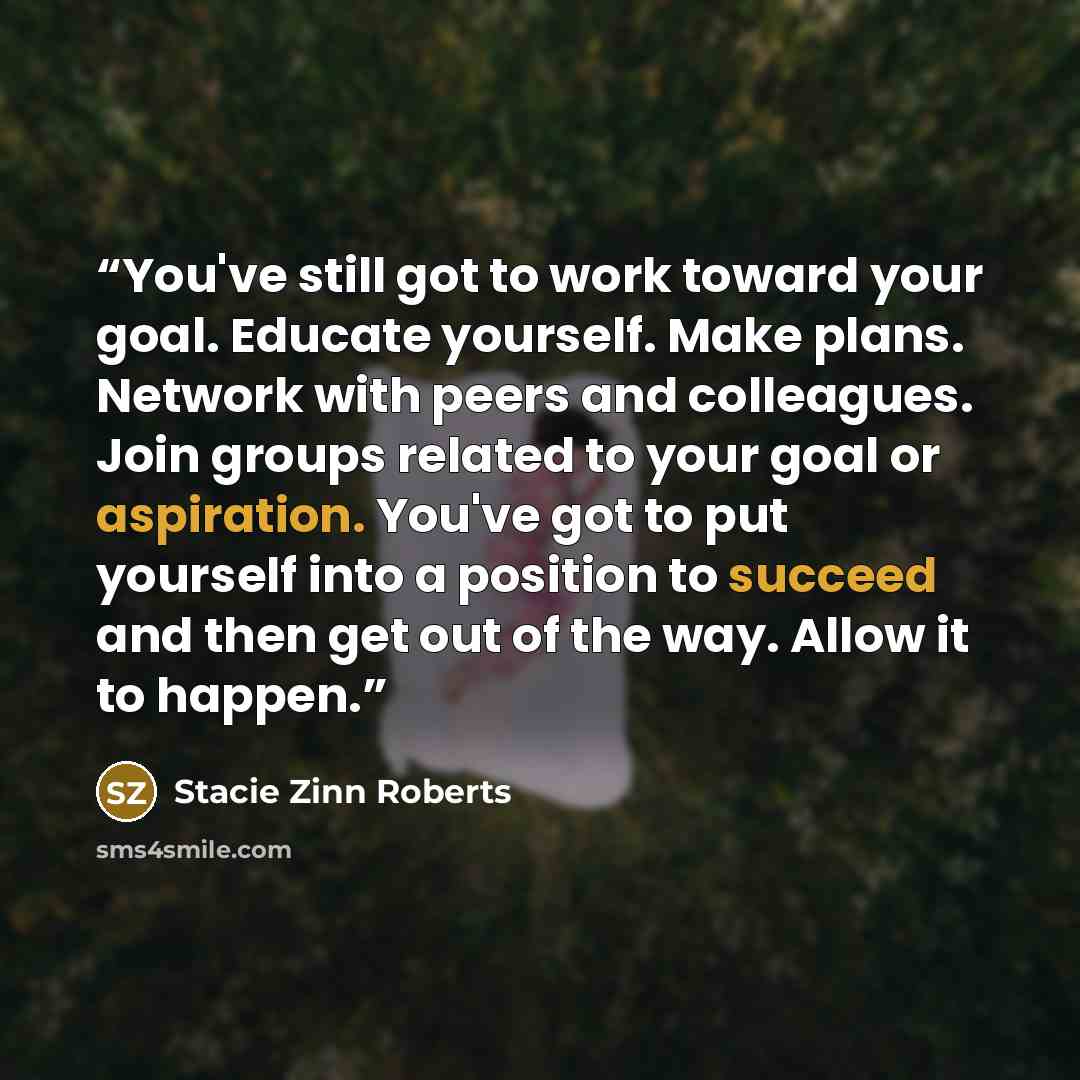 “You've still got to work toward your goal. Educate yourself. Make plans. Network with peers and colleagues. Join groups related to your goal or aspiration. You've got to put yourself into a position to succeed and then get out of the way. Allow it to happen.” quote by Stacie Zinn Roberts