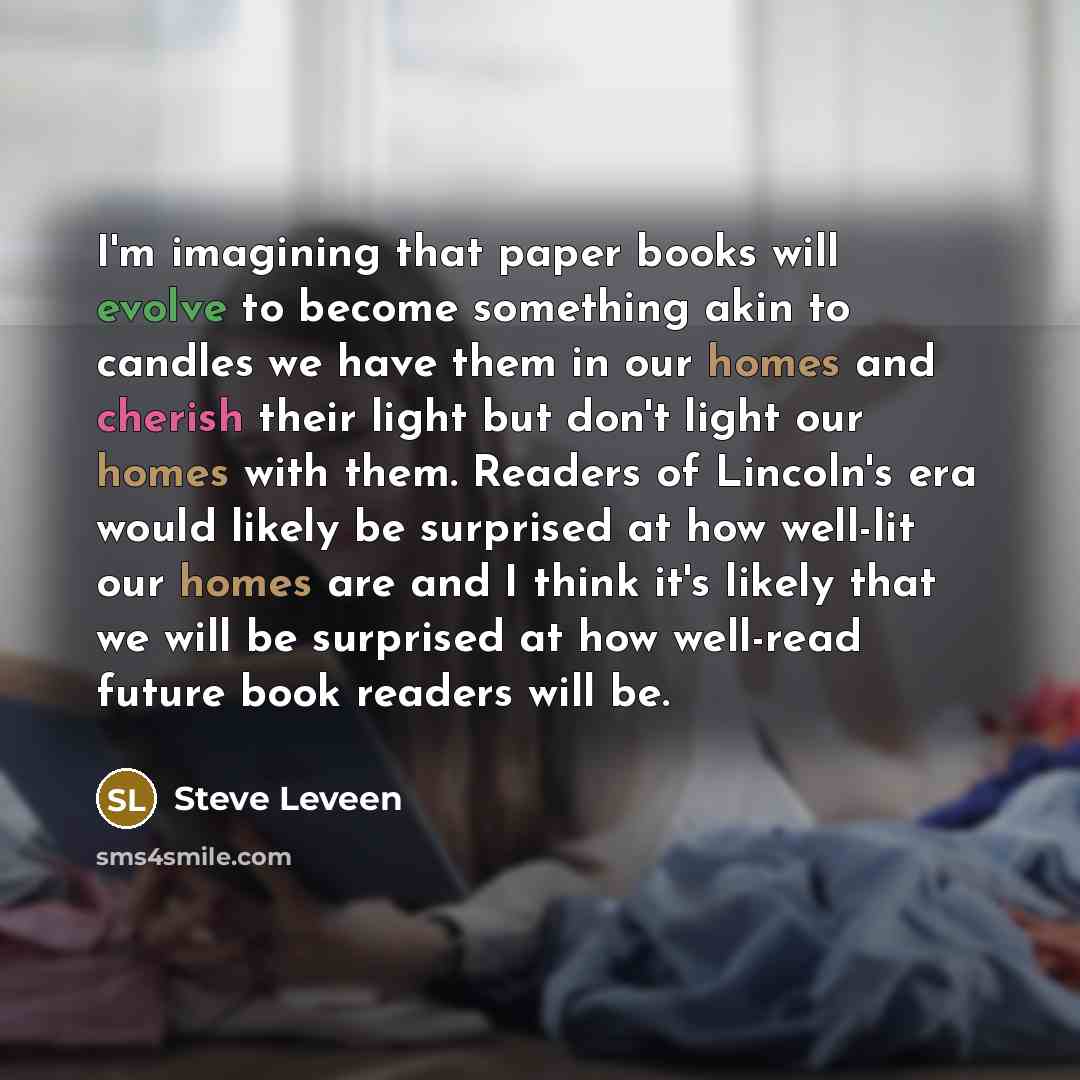 “I'm imagining that paper books will evolve to become something akin to candles we have them in our homes and cherish their light but don't light our homes with them. Readers of Lincoln's era would likely be surprised at how well-lit our homes are and I think it's likely that we will be surprised…” quote by Steve Leveen