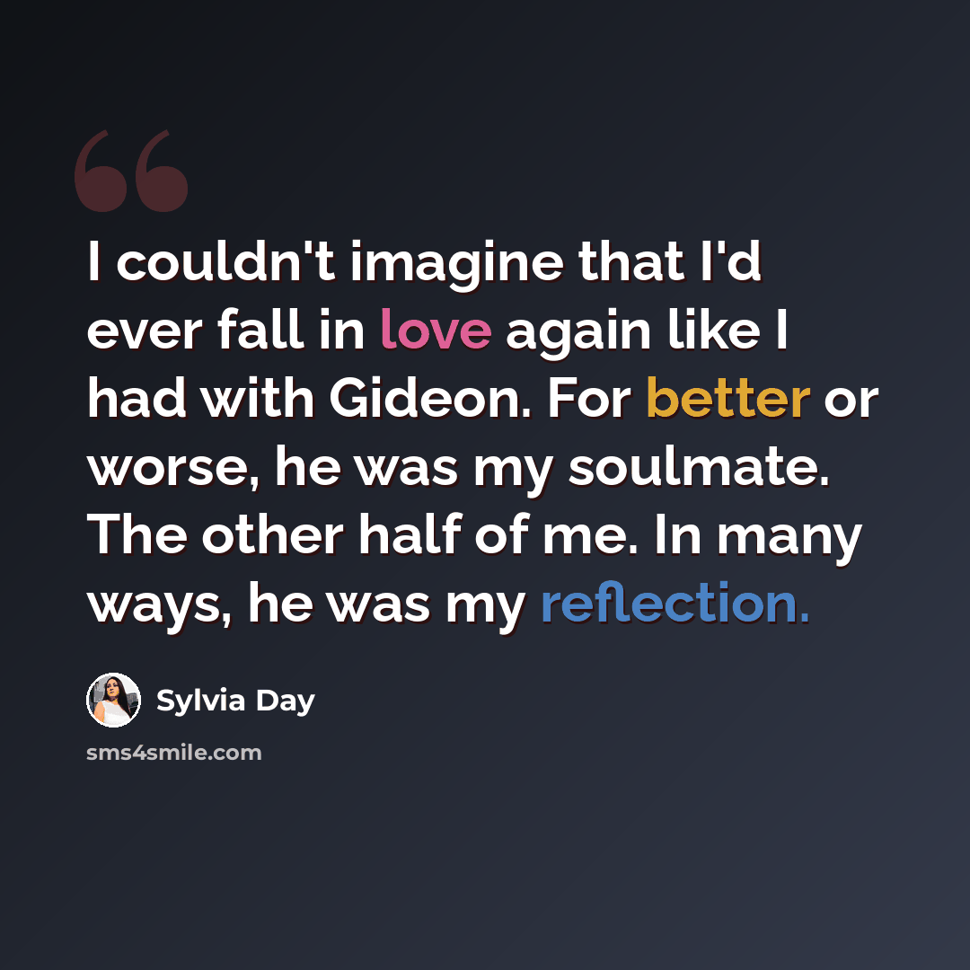 “I couldn't imagine that I'd ever fall in love again like I had with Gideon. For better or worse, he was my soulmate. The other half of me. In many ways, he was my reflection.” quote by Sylvia Day