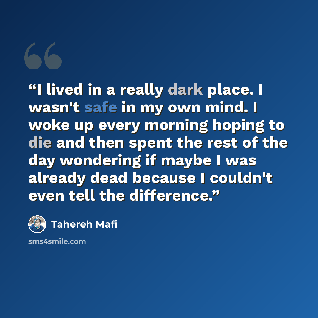 “I lived in a really dark place. I wasn't safe in my own mind. I woke up every morning hoping to die and then spent the rest of the day wondering if maybe I was already dead because I couldn't even tell the difference.” quote by Tahereh Mafi