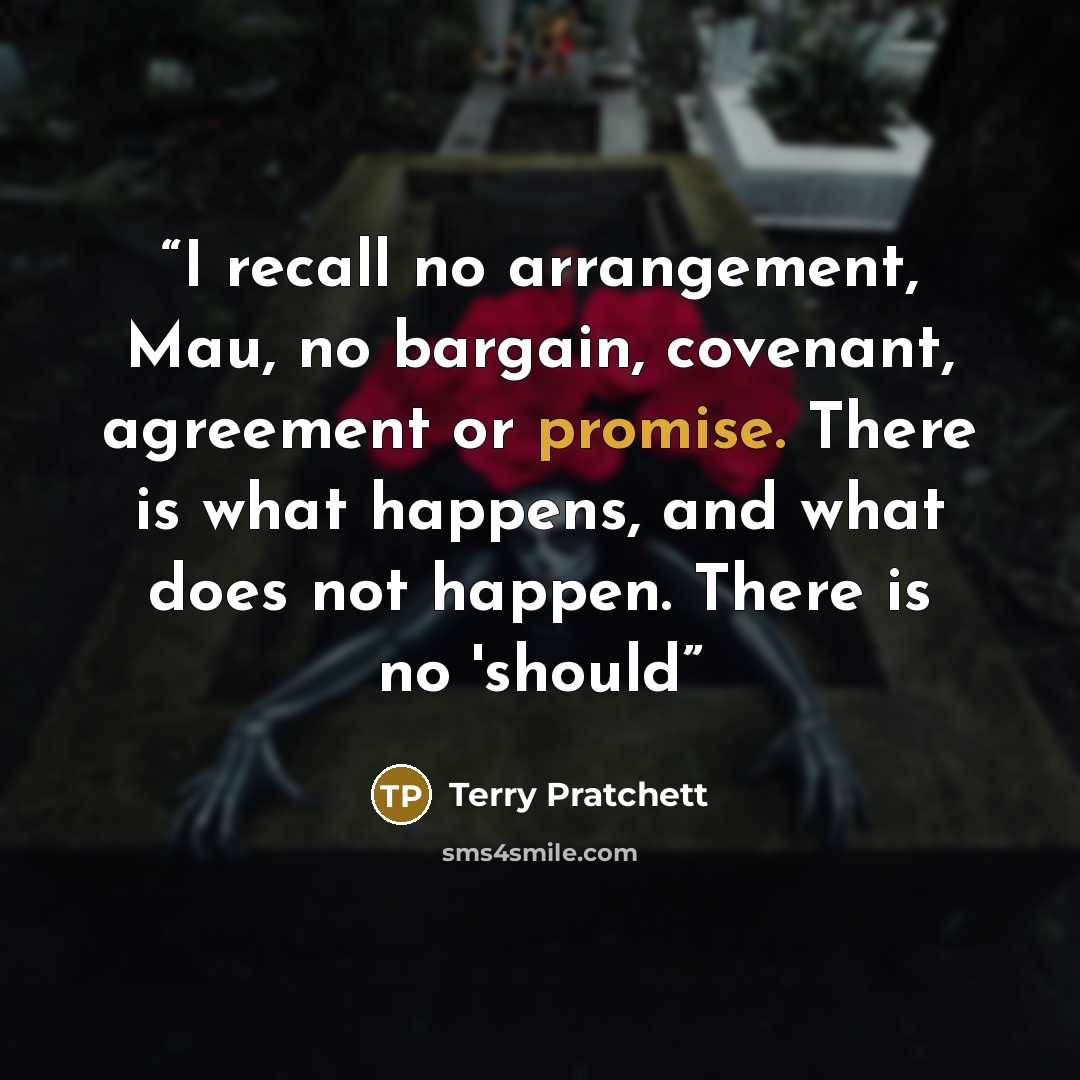 “I recall no arrangement, Mau, no bargain, covenant, agreement or promise. There is what happens, and what does not happen. There is no 'should” quote by Terry Pratchett