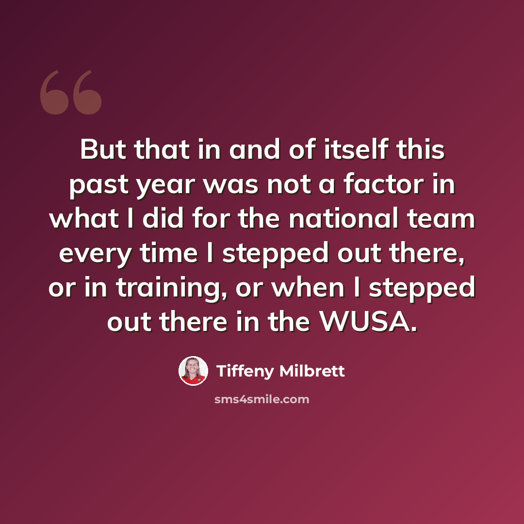 “But that in and of itself this past year was not a factor in what I did for the national team every time I stepped out there, or in training, or when I stepped out there in the WUSA.” quote by Tiffeny Milbrett