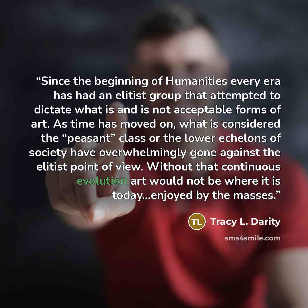 “Since the beginning of Humanities every era has had an elitist group that attempted to dictate what is and is not acceptable forms of art. As time has moved on, what is considered the “peasant” class or the lower echelons of society have overwhelmingly gone against the elitist point of view…” quote by Tracy L. Darity