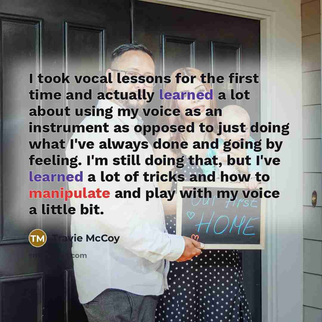 “I took vocal lessons for the first time and actually learned a lot about using my voice as an instrument as opposed to just doing what I've always done and going by feeling. I'm still doing that, but I've learned a lot of tricks and how to manipulate and play with my voice a little bit.” quote by Travie McCoy