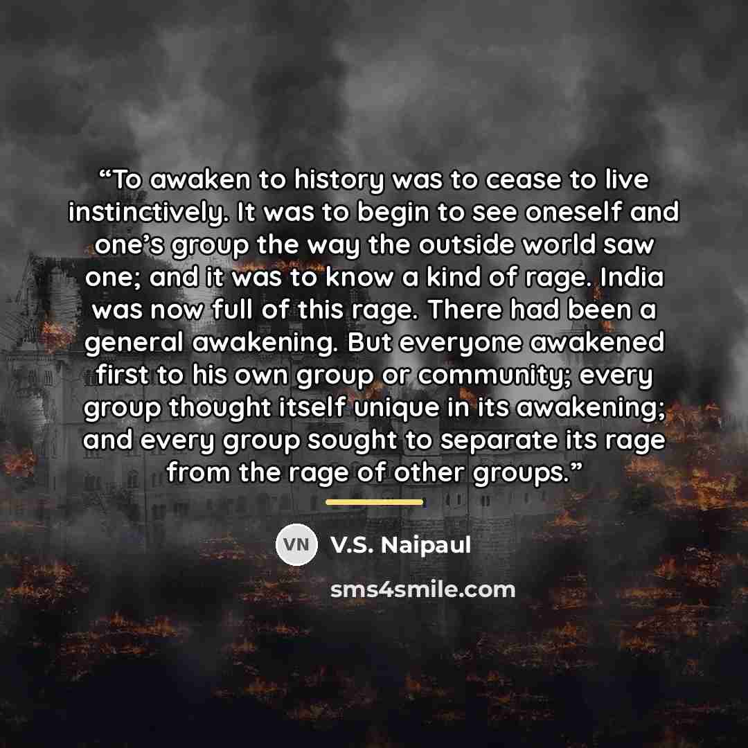 “To awaken to history was to cease to live instinctively. It was to begin to see oneself and one’s group the way the outside world saw one; and it was to know a kind of rage. India was now full of this rage. There had been a general awakening. But everyone awakened first to his own group or…” quote by V.S. Naipaul