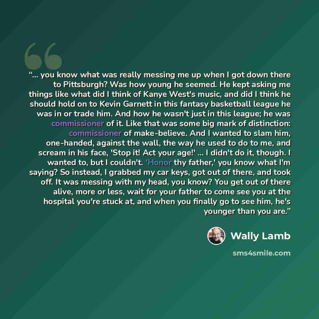 “... you know what was really messing me up when I got down there to Pittsburgh? Was how young he seemed. He kept asking me things like what did I think of Kanye West's music, and did I think he should hold on to Kevin Garnett in this fantasy basketball league he was in or trade him. And how he…” quote by Wally Lamb