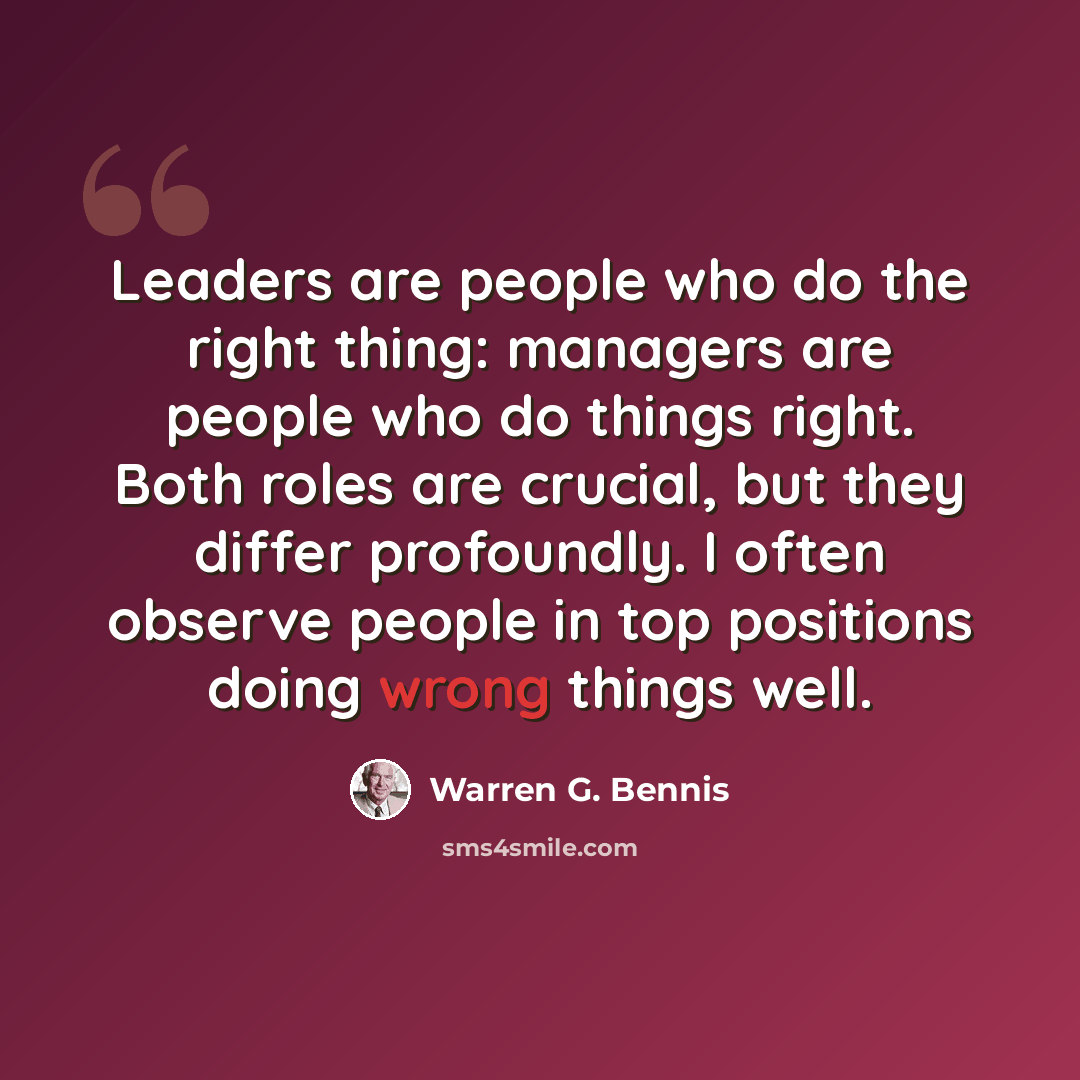 “Leaders are people who do the right thing: managers are people who do things right. Both roles are crucial, but they differ profoundly. I often observe people in top positions doing wrong things well.” quote by Warren G. Bennis