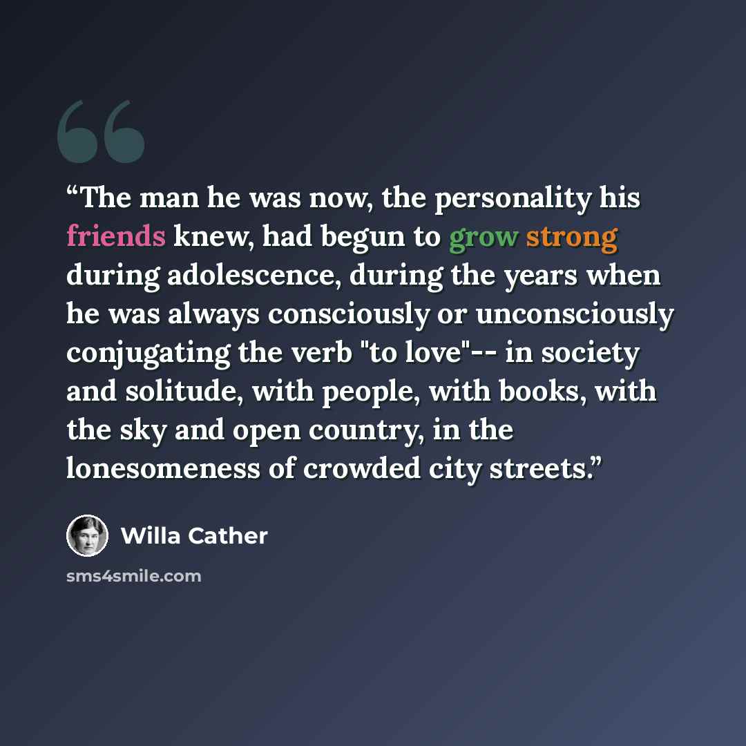 “The man he was now, the personality his friends knew, had begun to grow strong during adolescence, during the years when he was always consciously or unconsciously conjugating the verb "to love"-- in society and solitude, with people, with books, with the sky and open country, in the lonesomeness…” quote by Willa Cather