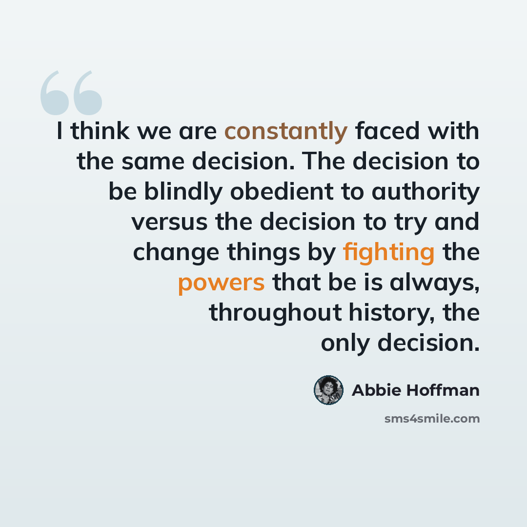 “I think we are constantly faced with the same decision. The decision to be blindly obedient to authority versus the decision to try and change things by fighting the powers that be is always, throughout history, the only decision.” quote by Abbie Hoffman
