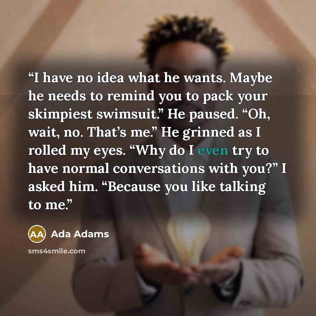 “I have no idea what he wants. Maybe he needs to remind you to pack your skimpiest swimsuit.” He paused. “Oh, wait, no. That’s me.” He grinned as I rolled my eyes. “Why do I even try to have normal conversations with you?” I asked him. “Because you like talking to me.” quote by Ada Adams