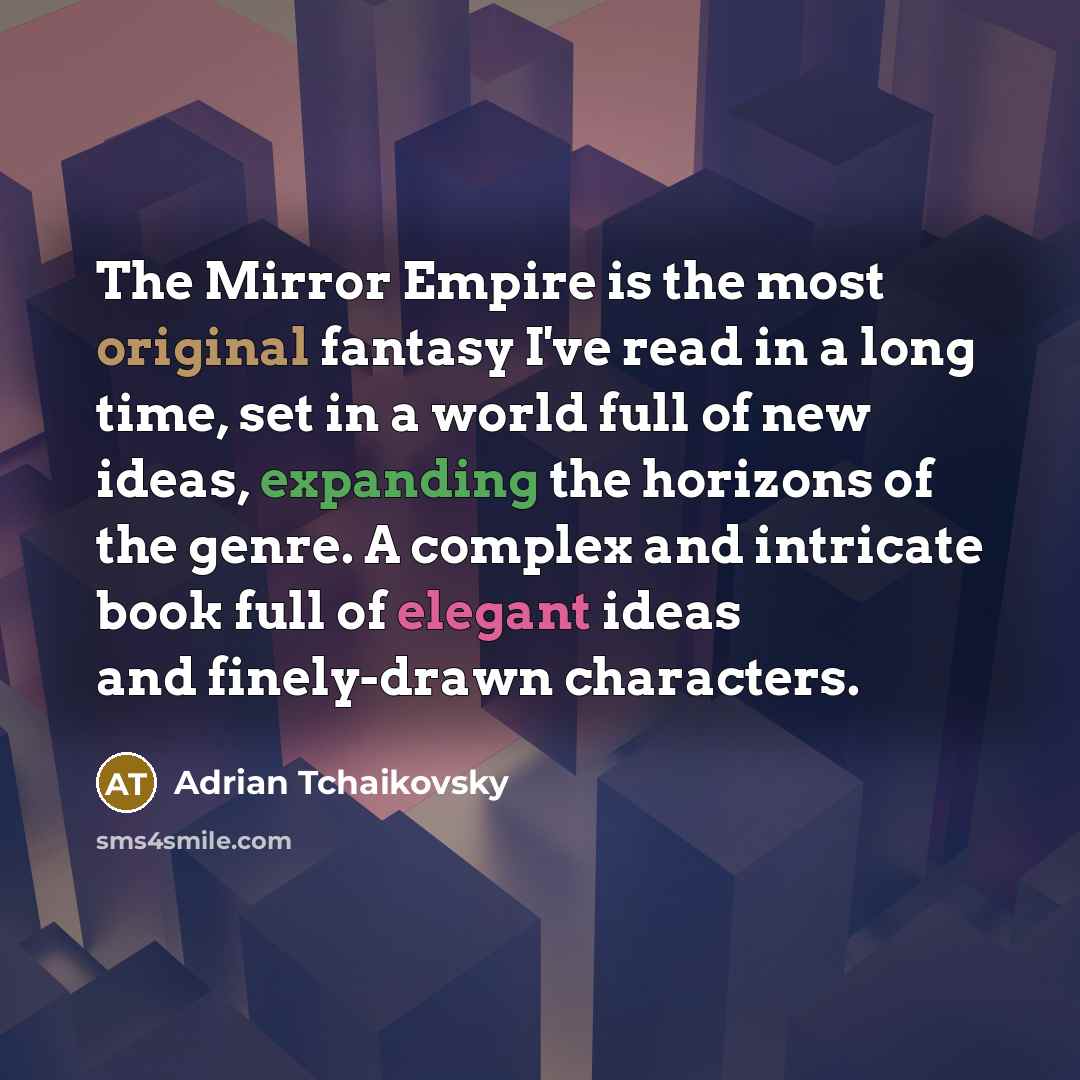 “The Mirror Empire is the most original fantasy I've read in a long time, set in a world full of new ideas, expanding the horizons of the genre. A complex and intricate book full of elegant ideas and finely-drawn characters.” quote by Adrian Tchaikovsky