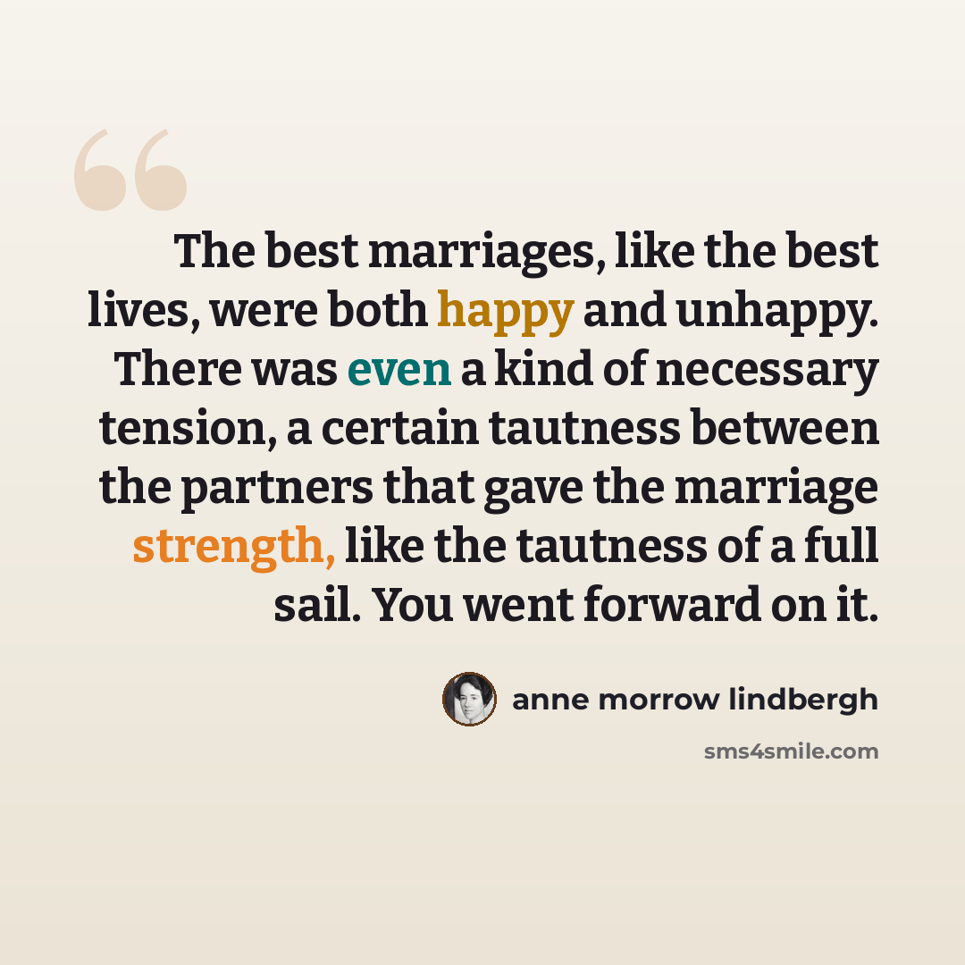 “The best marriages, like the best lives, were both happy and unhappy. There was even a kind of necessary tension, a certain tautness between the partners that gave the marriage strength, like the tautness of a full sail. You went forward on it.” quote by Anne Morrow Lindbergh