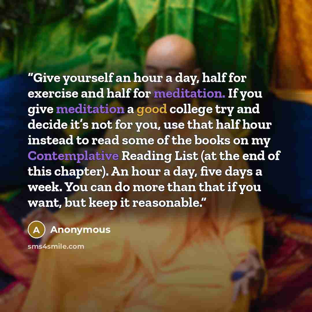 “Give yourself an hour a day, half for exercise and half for meditation. If you give meditation a good college try and decide it’s not for you, use that half hour instead to read some of the books on my Contemplative Reading List (at the end of this chapter). An hour a day, five days a week. You…” quote by Anonymous