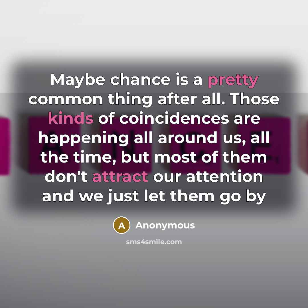 “Maybe chance is a pretty common thing after all. Those kinds of coincidences are happening all around us, all the time, but most of them don't attract our attention and we just let them go by” quote by Anonymous