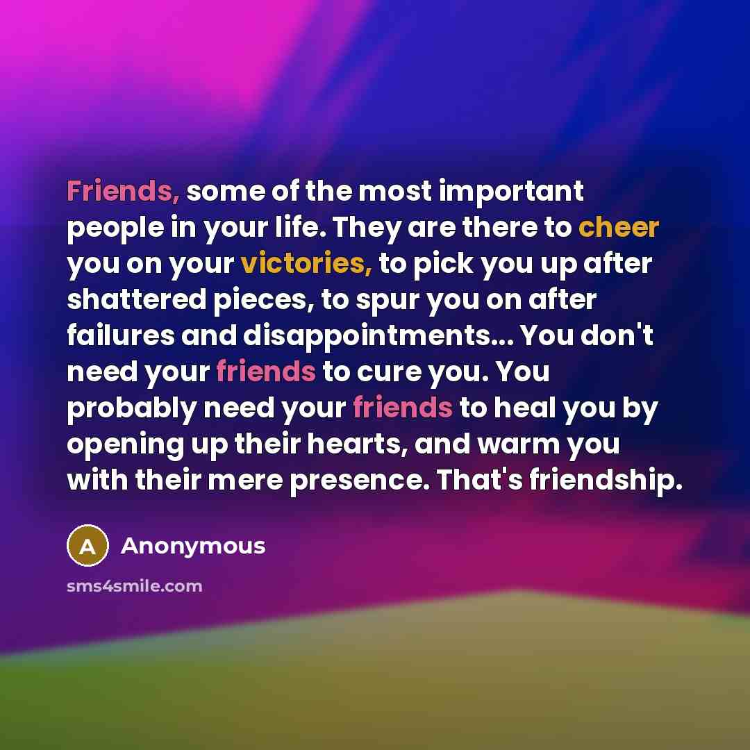 “Friends, some of the most important people in your life. They are there to cheer you on your victories, to pick you up after shattered pieces, to spur you on after failures and disappointments... You don't need your friends to cure you. You probably need your friends to heal you by opening up…” quote by Anonymous