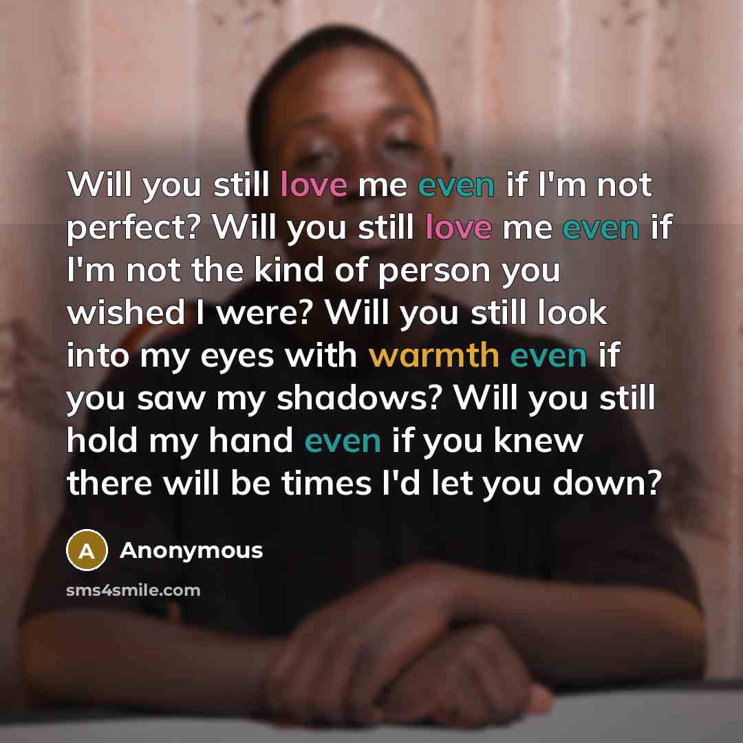 “Will you still love me even if I'm not perfect? Will you still love me even if I'm not the kind of person you wished I were? Will you still look into my eyes with warmth even if you saw my shadows? Will you still hold my hand even if you knew there will be times I'd let you down?” quote by Anonymous