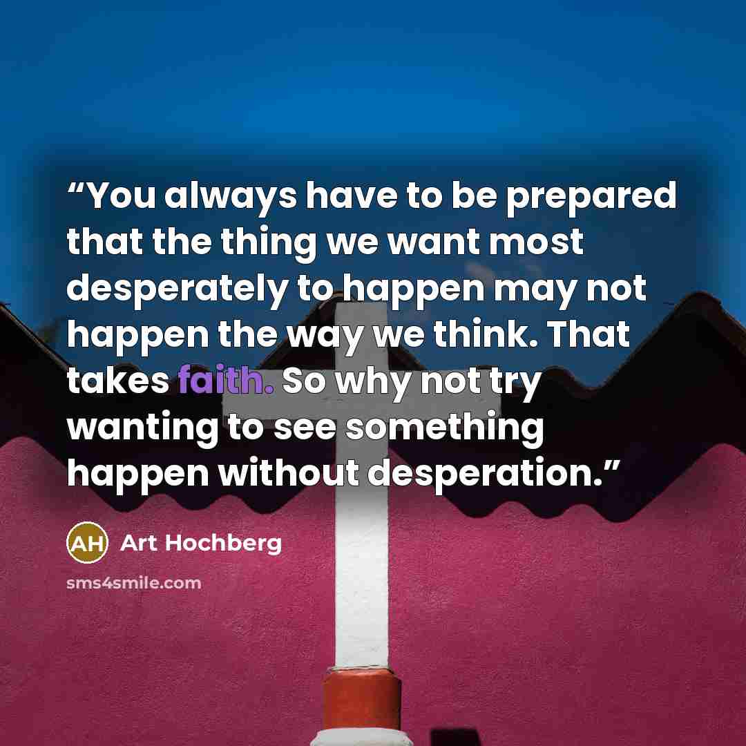“You always have to be prepared that the thing we want most desperately to happen may not happen the way we think. That takes faith. So why not try wanting to see something happen without desperation.” quote by Art Hochberg