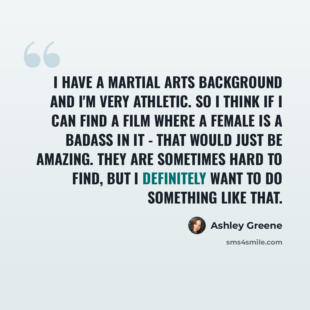“I have a martial arts background and I'm very athletic. So I think if I can find a film where a female is a badass in it - that would just be amazing. They are sometimes hard to find, but I definitely want to do something like that.” quote by Ashley Greene