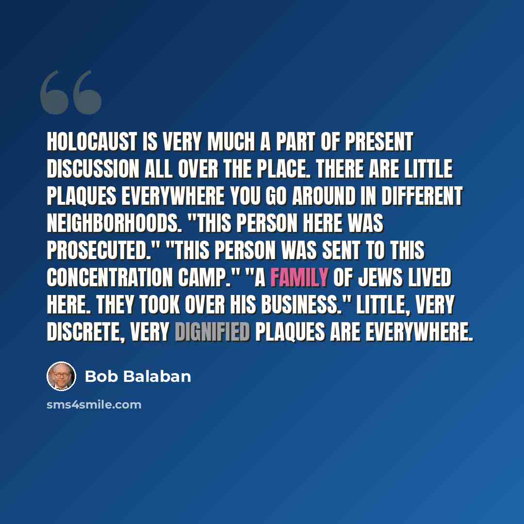 “Holocaust is very much a part of present discussion all over the place. There are little plaques everywhere you go around in different neighborhoods. "This person here was prosecuted." "This person was sent to this concentration camp." "A family of Jews lived here. They took over his business."…” quote by Bob Balaban