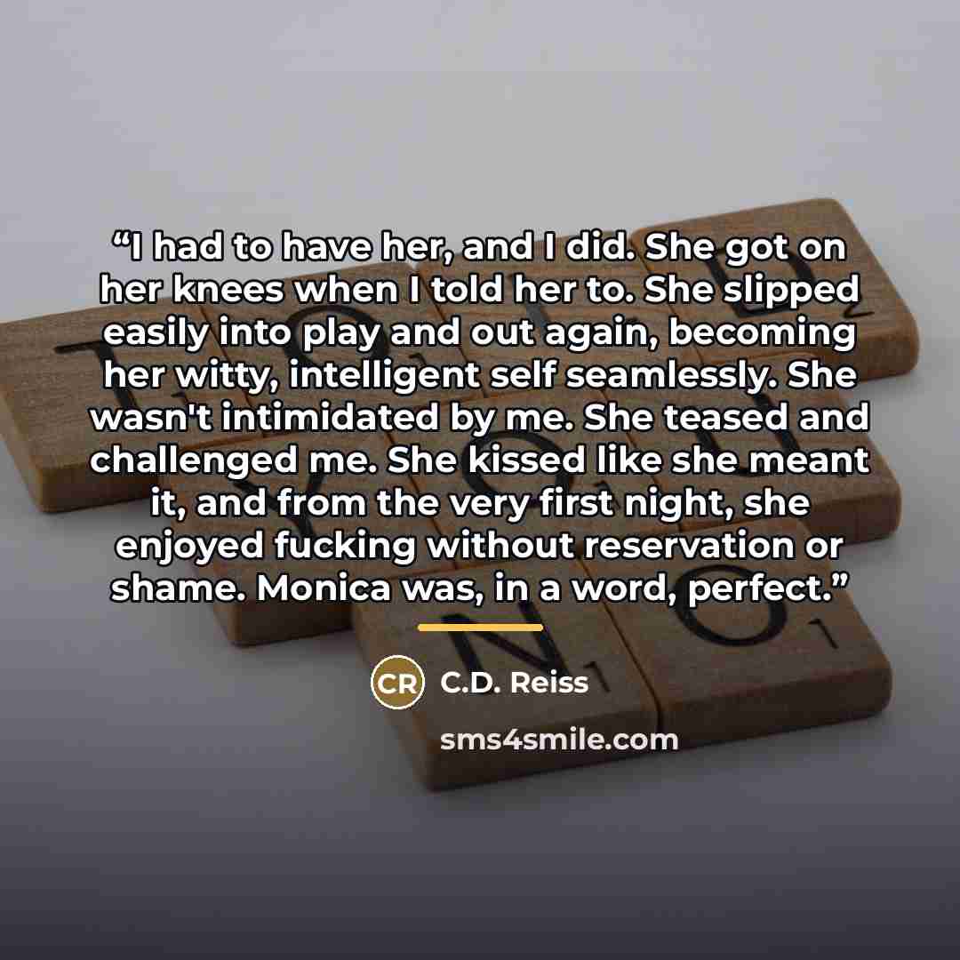 “I had to have her, and I did. She got on her knees when I told her to. She slipped easily into play and out again, becoming her witty, intelligent self seamlessly. She wasn't intimidated by me. She teased and challenged me. She kissed like she meant it, and from the very first night, she enjoyed…” quote by C.D. Reiss