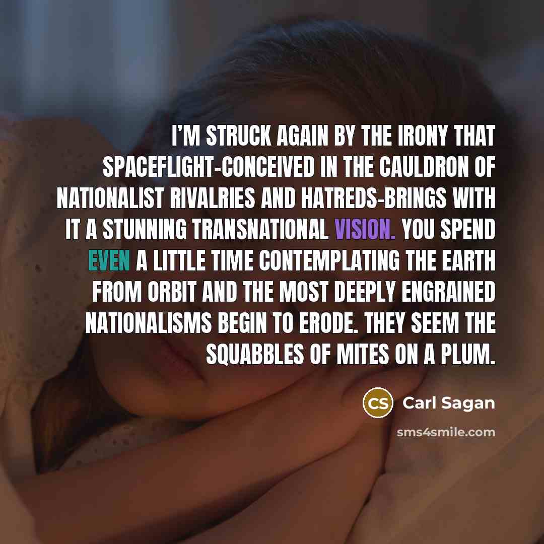 “I’m struck again by the irony that spaceflight-conceived in the cauldron of nationalist rivalries and hatreds-brings with it a stunning transnational vision. You spend even a little time contemplating the Earth from orbit and the most deeply engrained nationalisms begin to erode. They seem the…” quote by Carl Sagan