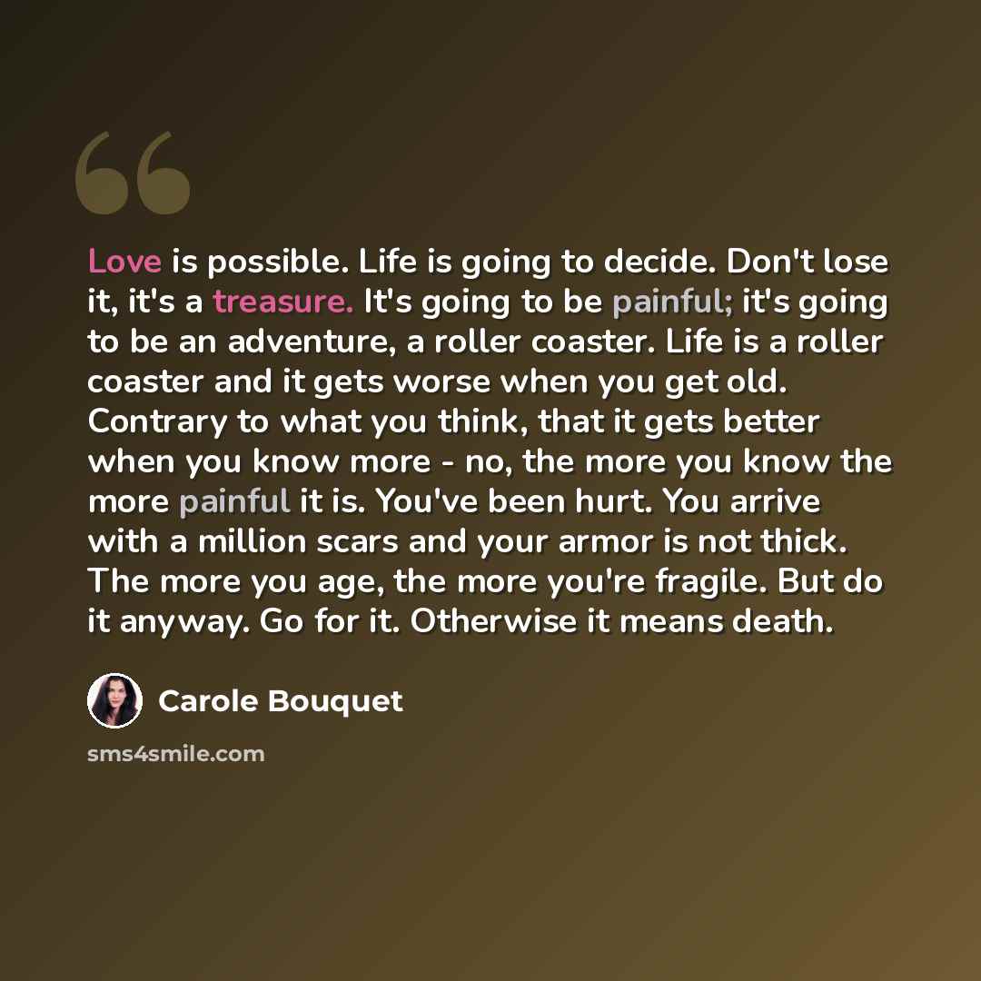 “Love is possible. Life is going to decide. Don't lose it, it's a treasure. It's going to be painful; it's going to be an adventure, a roller coaster. Life is a roller coaster and it gets worse when you get old. Contrary to what you think, that it gets better when you know more - no, the more you…” quote by Carole Bouquet