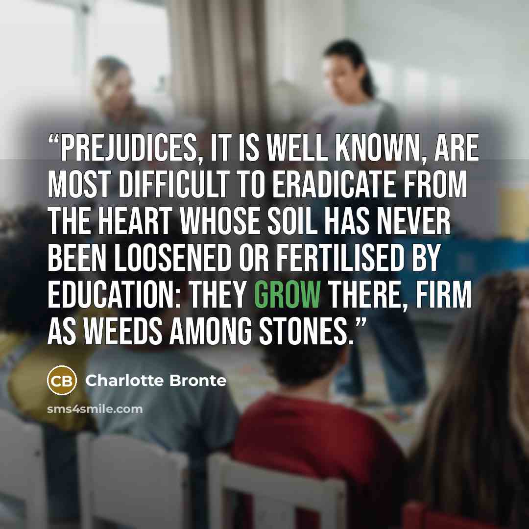 “Prejudices, it is well known, are most difficult to eradicate from the heart whose soil has never been loosened or fertilised by education: they grow there, firm as weeds among stones.” quote by Charlotte Bronte