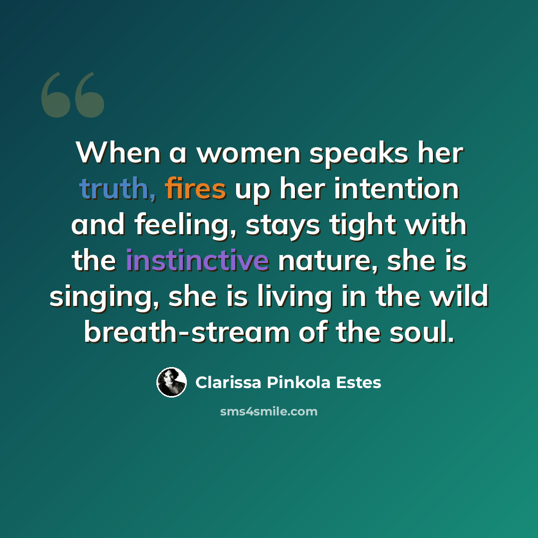 “When a women speaks her truth, fires up her intention and feeling, stays tight with the instinctive nature, she is singing, she is living in the wild breath-stream of the soul.” quote by Clarissa Pinkola Estes