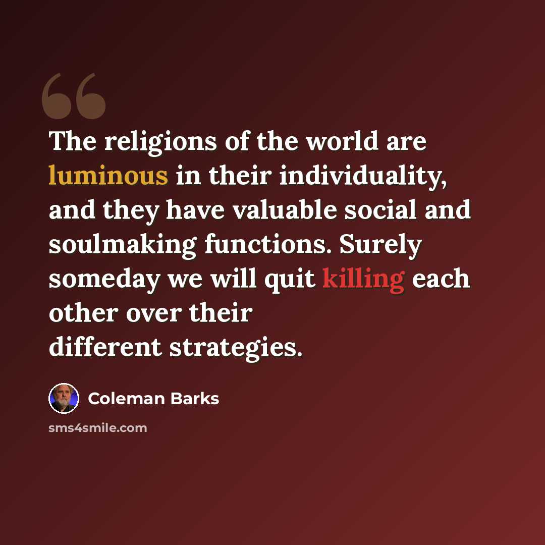 “The religions of the world are luminous in their individuality, and they have valuable social and soulmaking functions. Surely someday we will quit killing each other over their different strategies.” quote by Coleman Barks
