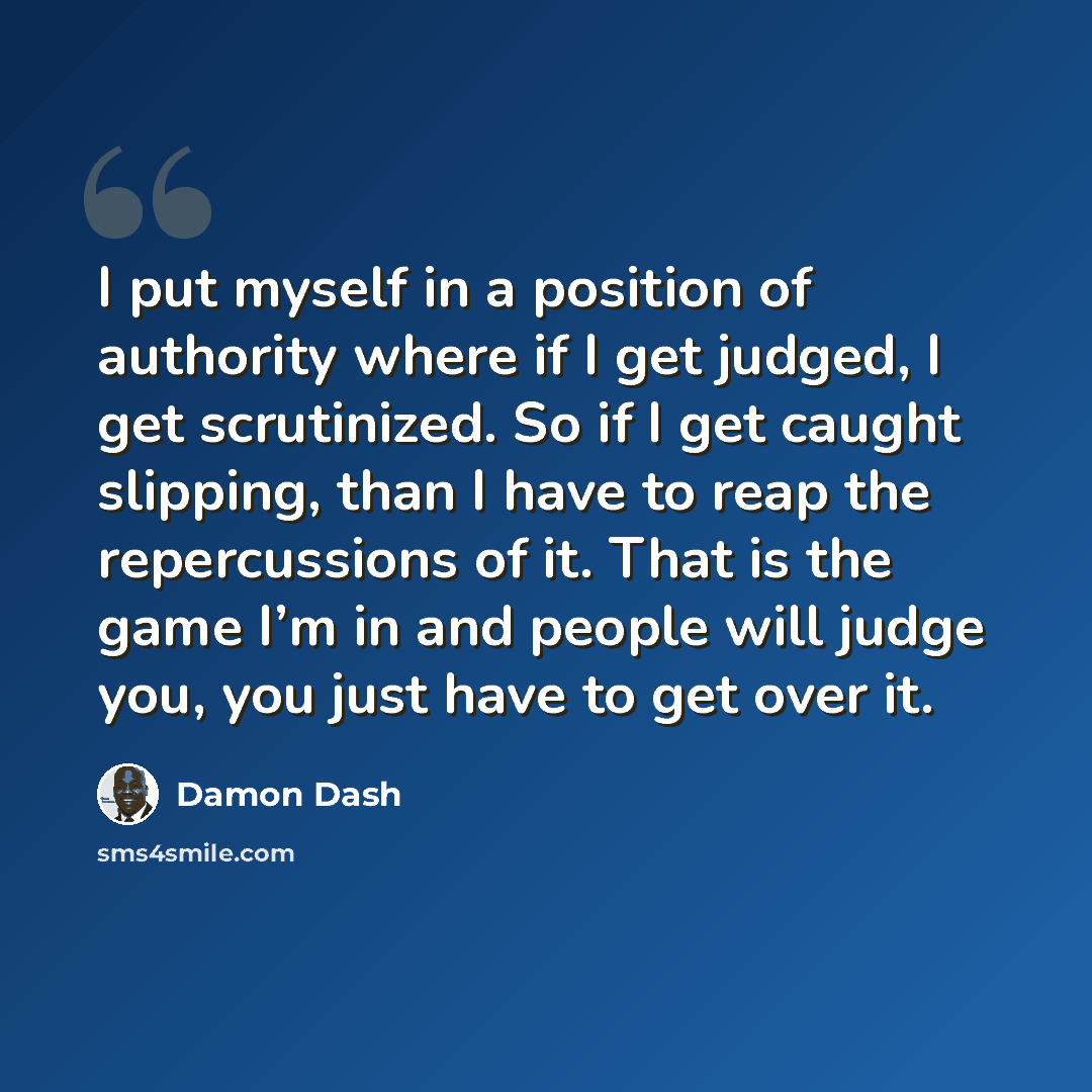 “I put myself in a position of authority where if I get judged, I get scrutinized. So if I get caught slipping, than I have to reap the repercussions of it. That is the game I’m in and people will judge you, you just have to get over it.” quote by Damon Dash