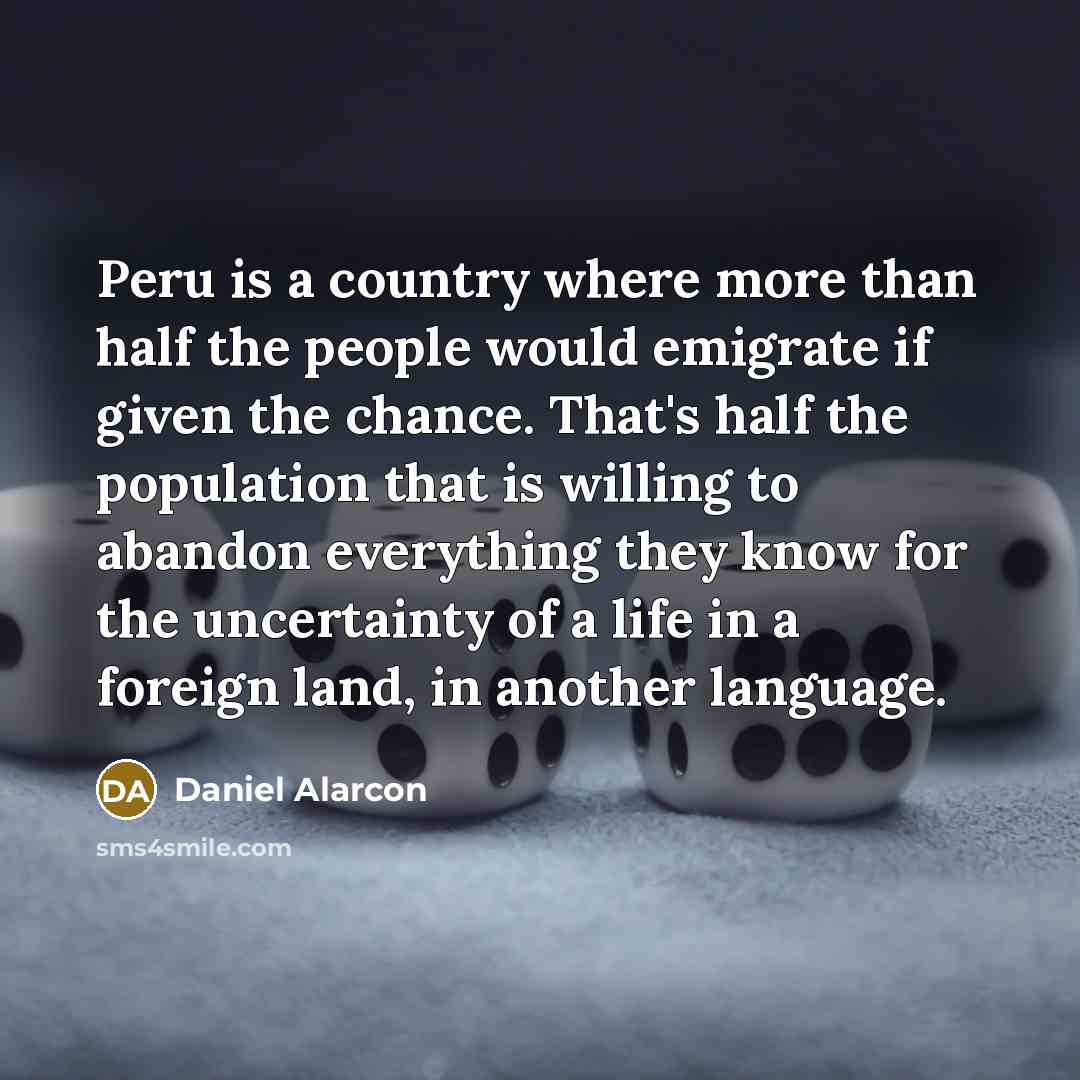 “Peru is a country where more than half the people would emigrate if given the chance. That's half the population that is willing to abandon everything they know for the uncertainty of a life in a foreign land, in another language.” quote by Daniel Alarcon