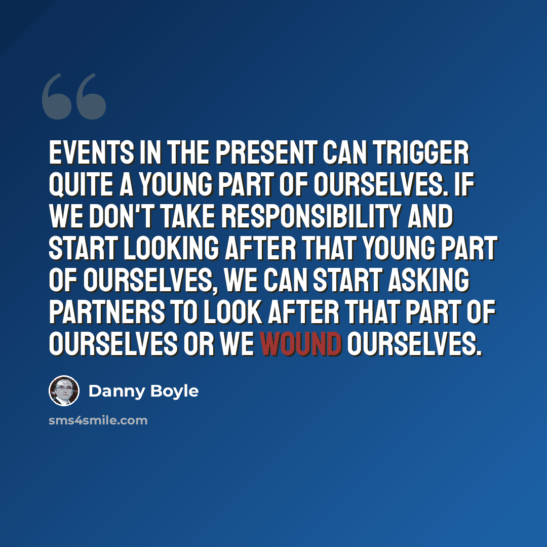 “Events in the present can trigger quite a young part of ourselves. If we don't take responsibility and start looking after that young part of ourselves, we can start asking partners to look after that part of ourselves or we wound ourselves.” quote by Danny Boyle