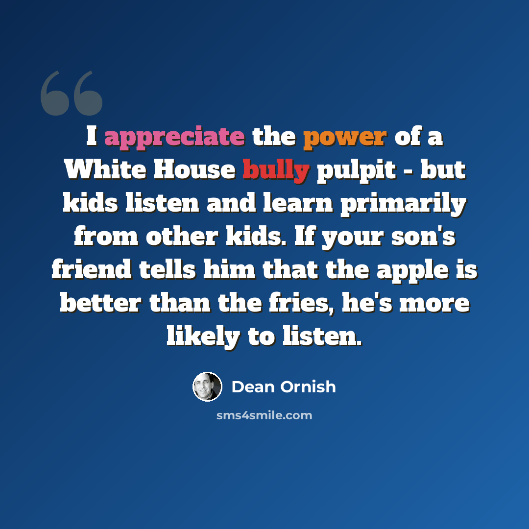 “I appreciate the power of a White House bully pulpit - but kids listen and learn primarily from other kids. If your son's friend tells him that the apple is better than the fries, he's more likely to listen.” quote by Dean Ornish