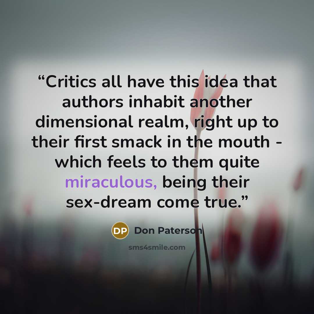 “Critics all have this idea that authors inhabit another dimensional realm, right up to their first smack in the mouth - which feels to them quite miraculous, being their sex-dream come true.” quote by Don Paterson
