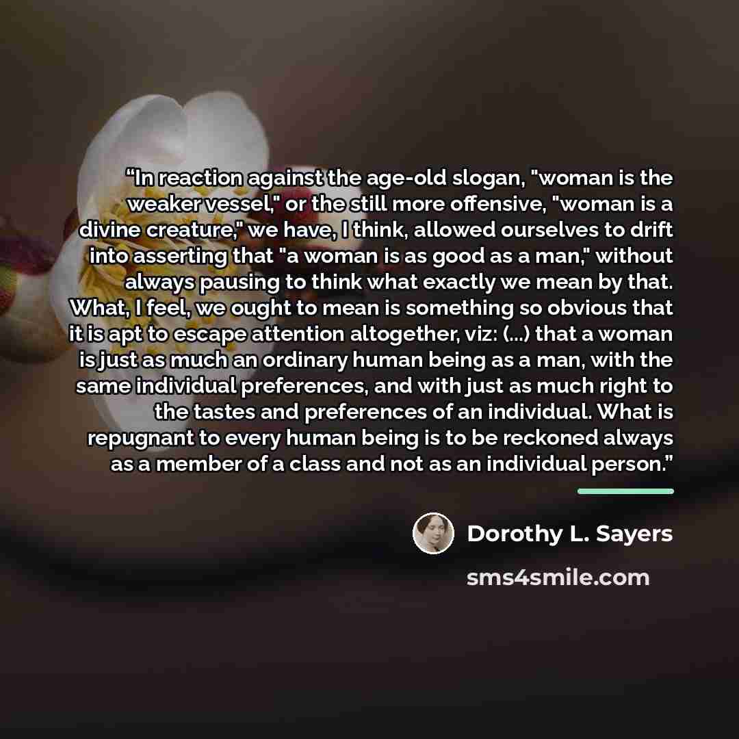 “In reaction against the age-old slogan, "woman is the weaker vessel," or the still more offensive, "woman is a divine creature," we have, I think, allowed ourselves to drift into asserting that "a woman is as good as a man," without always pausing to think what exactly we mean by that. What, I…” quote by Dorothy L. Sayers