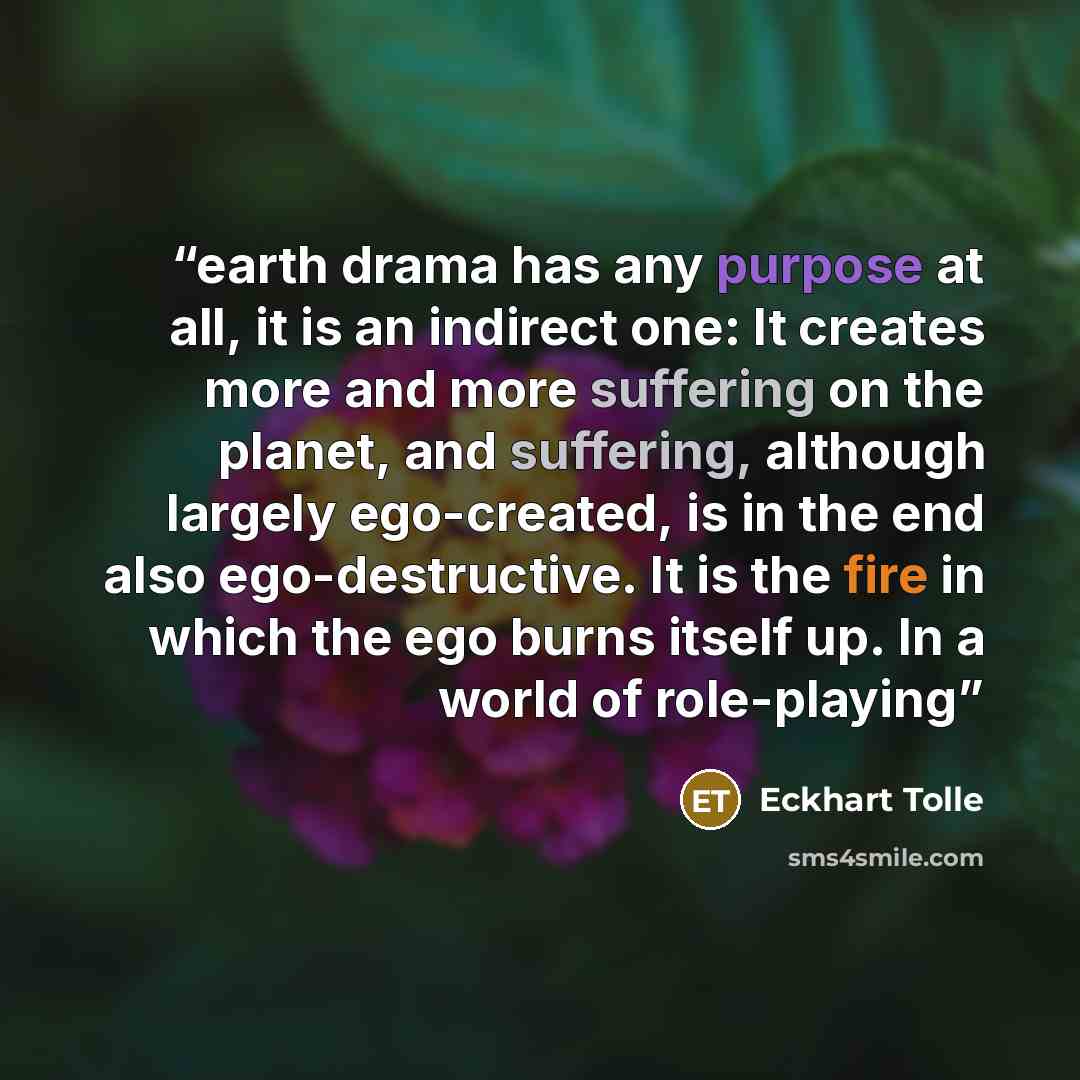 “earth drama has any purpose at all, it is an indirect one: It creates more and more suffering on the planet, and suffering, although largely ego-created, is in the end also ego-destructive. It is the fire in which the ego burns itself up. In a world of role-playing” quote by Eckhart Tolle