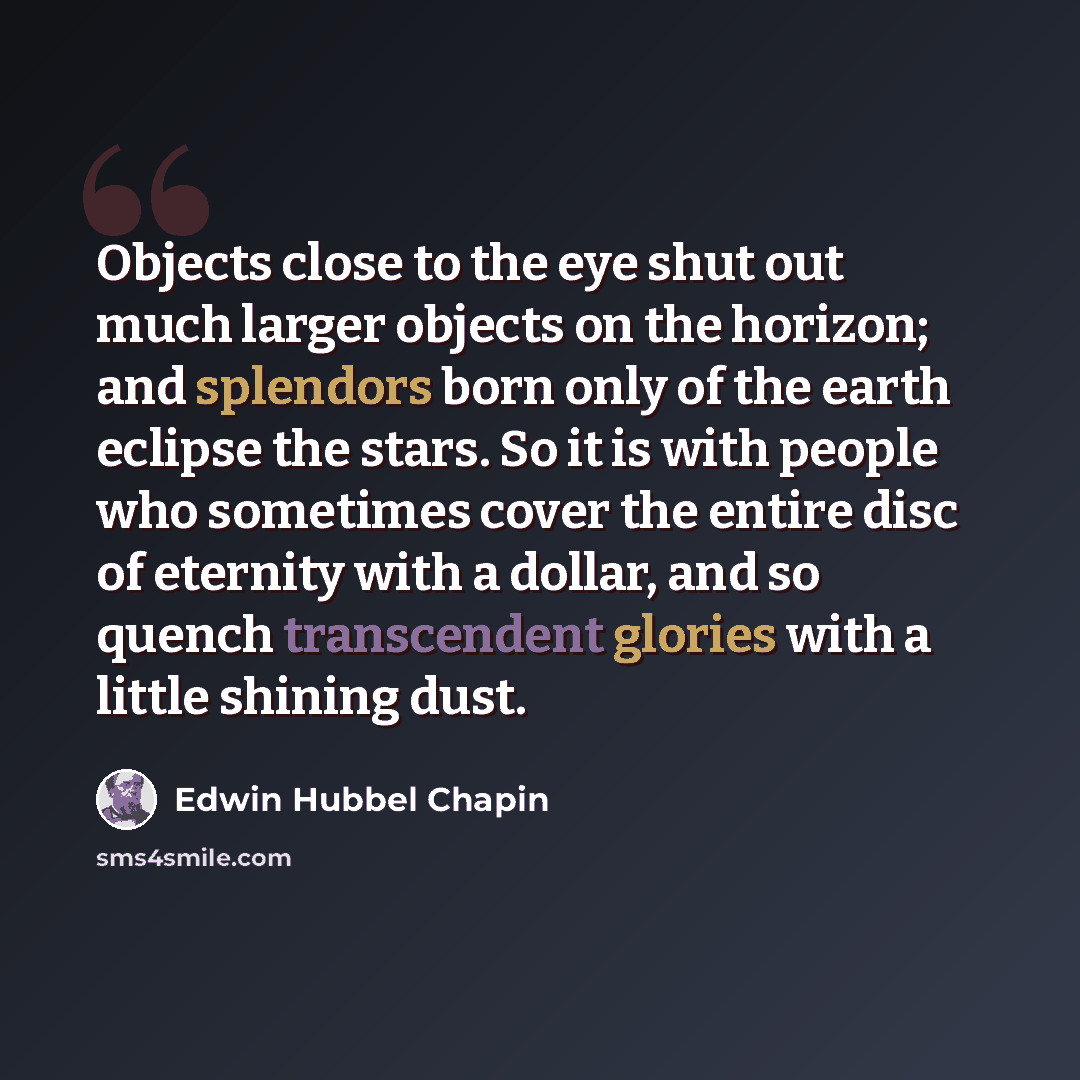 “Objects close to the eye shut out much larger objects on the horizon; and splendors born only of the earth eclipse the stars. So it is with people who sometimes cover the entire disc of eternity with a dollar, and so quench transcendent glories with a little shining dust.” quote by Edwin Hubbel Chapin
