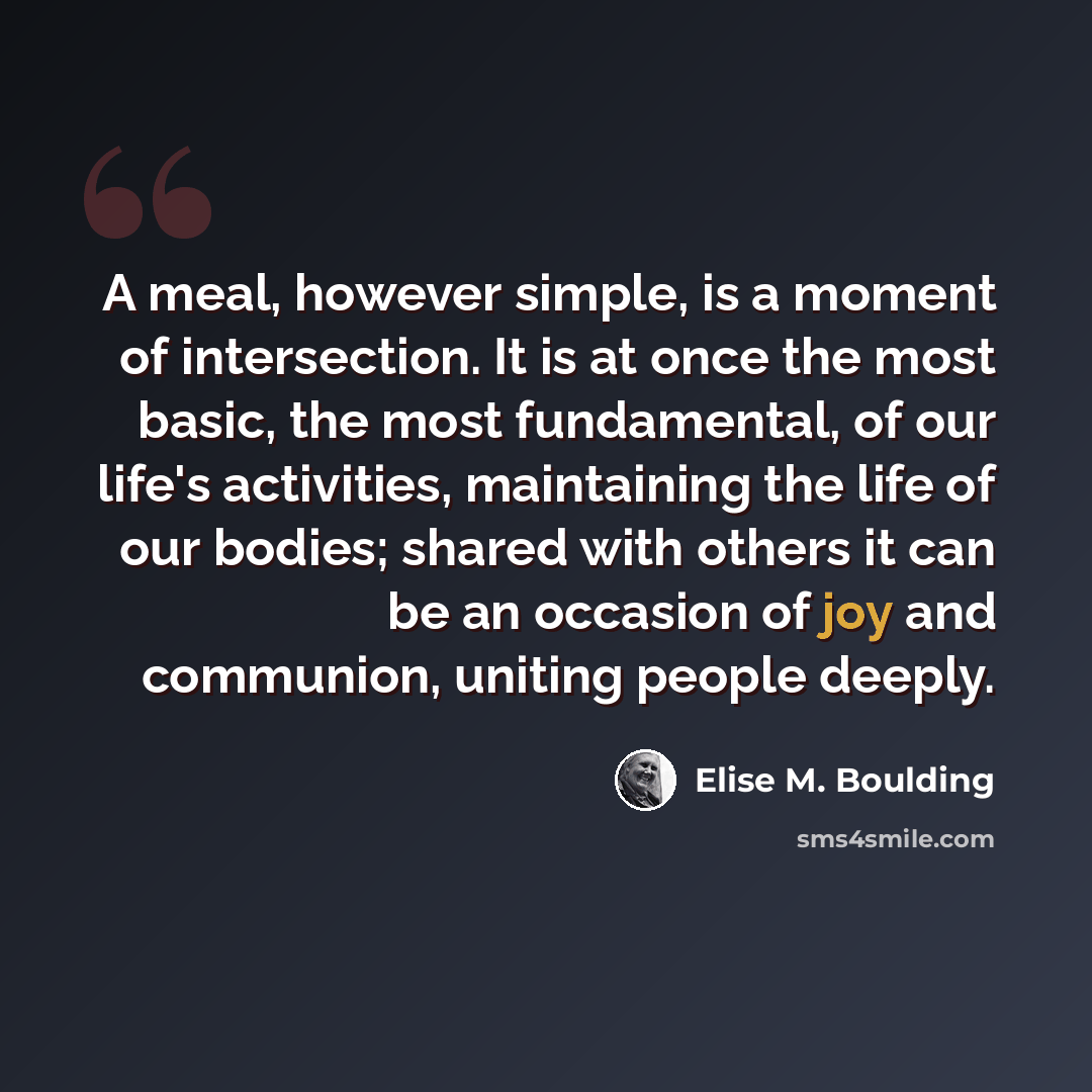 “A meal, however simple, is a moment of intersection. It is at once the most basic, the most fundamental, of our life's activities, maintaining the life of our bodies; shared with others it can be an occasion of joy and communion, uniting people deeply.” quote by Elise M. Boulding