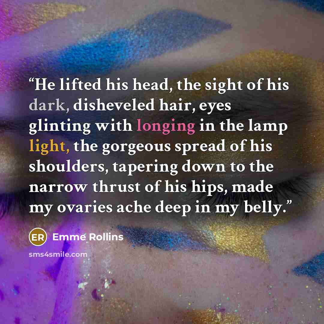 “He lifted his head, the sight of his dark, disheveled hair, eyes glinting with longing in the lamp light, the gorgeous spread of his shoulders, tapering down to the narrow thrust of his hips, made my ovaries ache deep in my belly.” quote by Emme Rollins