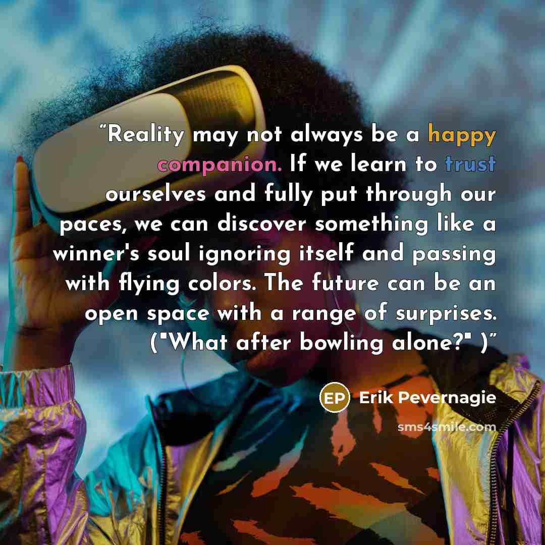 “Reality may not always be a happy companion. If we learn to trust ourselves and fully put through our paces, we can discover something like a winner's soul ignoring itself and passing with flying colors. The future can be an open space with a range of surprises. ("What after bowling alone?" )” quote by Erik Pevernagie