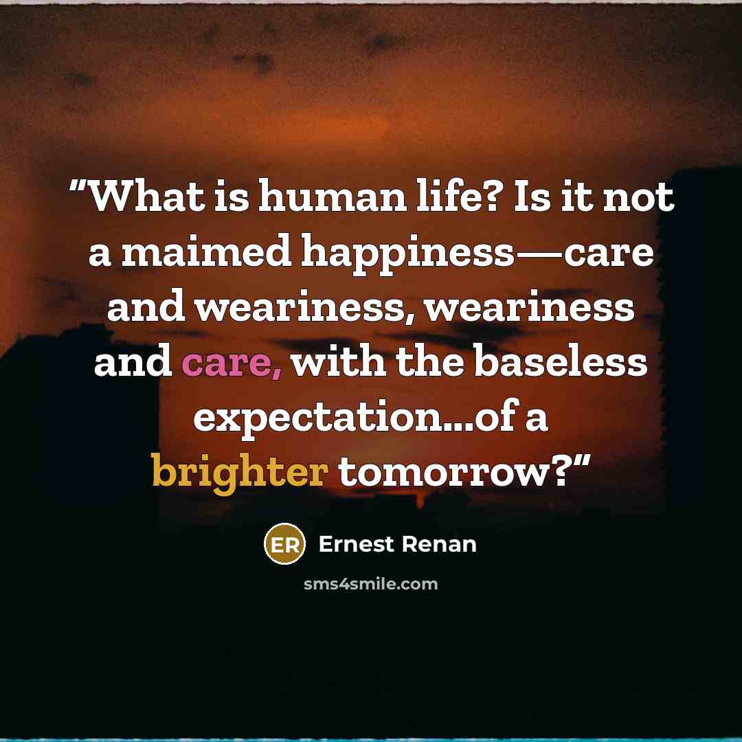 “What is human life? Is it not a maimed happiness—care and weariness, weariness and care, with the baseless expectation...of a brighter tomorrow?” quote by Ernest Renan