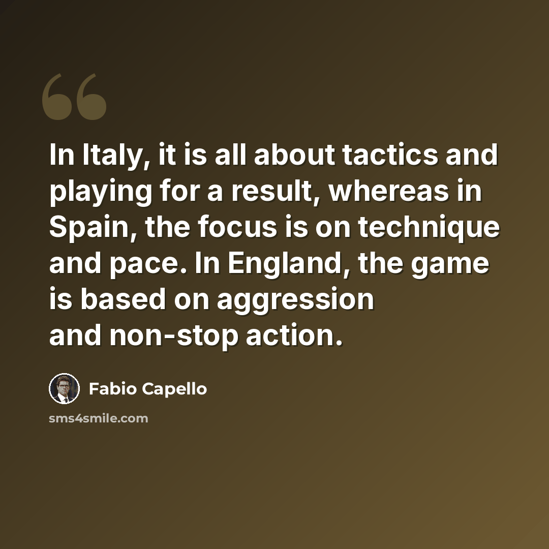“In Italy, it is all about tactics and playing for a result, whereas in Spain, the focus is on technique and pace. In England, the game is based on aggression and non-stop action.” quote by Fabio Capello